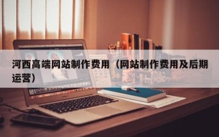 泉州河西高端网站制作费用（网站制作费用及后期运营）