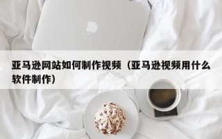 泉州亚马逊网站如何制作视频（亚马逊视频用什么软件制作）