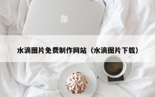泉州水滴图片免费制作网站（水滴图片下载）
