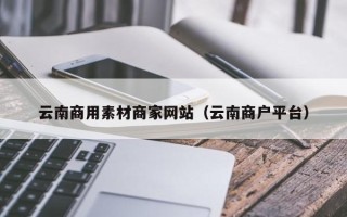 泉州云南商用素材商家网站（云南商户平台）